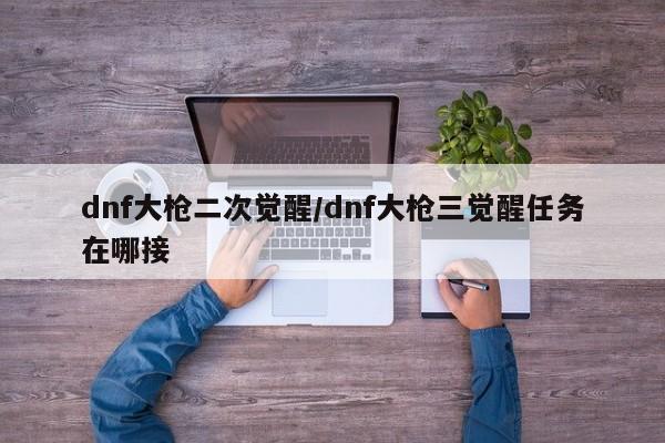 dnf大枪二次觉醒/dnf大枪三觉醒任务在哪接