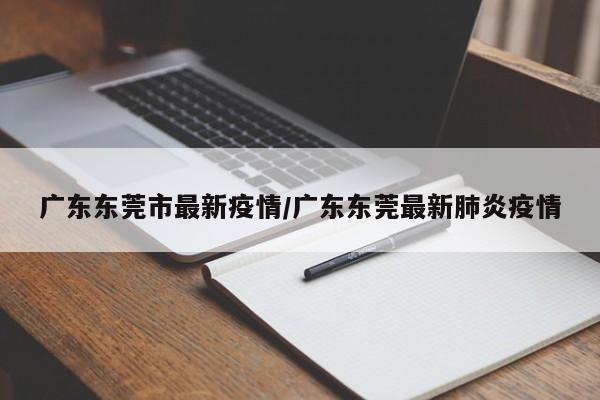 广东东莞市最新疫情/广东东莞最新肺炎疫情