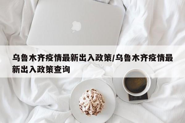 乌鲁木齐疫情最新出入政策/乌鲁木齐疫情最新出入政策查询
