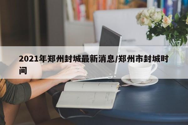 2021年郑州封城最新消息/郑州市封城时间