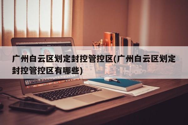 广州白云区划定封控管控区(广州白云区划定封控管控区有哪些)