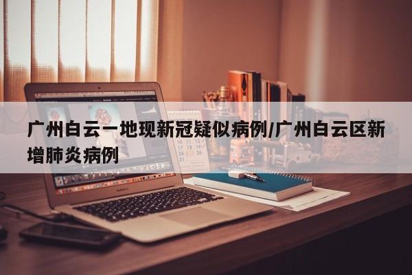 广州白云一地现新冠疑似病例/广州白云区新增肺炎病例