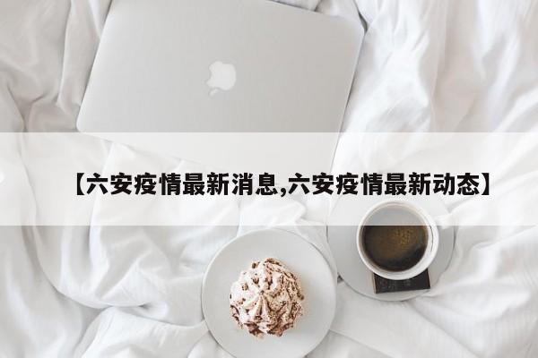 【六安疫情最新消息,六安疫情最新动态】