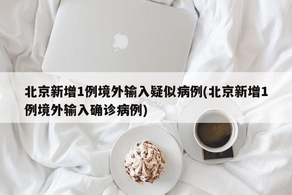 北京新增1例境外输入疑似病例(北京新增1例境外输入确诊病例)