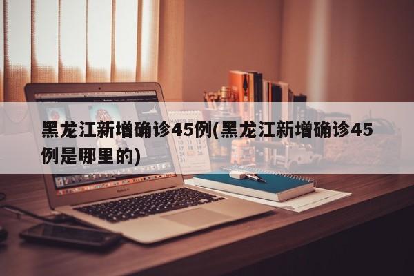黑龙江新增确诊45例(黑龙江新增确诊45例是哪里的)