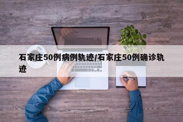 石家庄50例病例轨迹/石家庄50例确诊轨迹